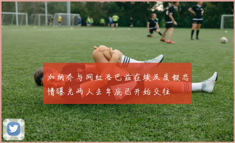 加纳乔与网红洛巴兹在埃及度假恋情曝光两人去年底已开始交往